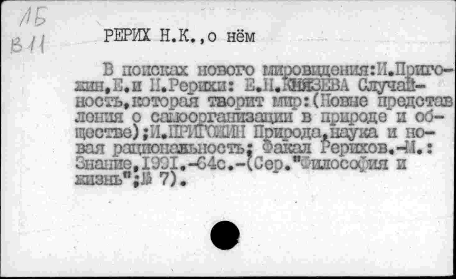 ﻿РЕРИХ Н.К.,о нём
В поисках нового гшровадештяШ.Приго-лин,Е»и II»Рерихи: В.11.КНЯЗЕВА Случайность, которая творит мир:( Ноше представ лотки о саиооргатйгаации в природе и обществе) ;И»ПЕМГ0011 Природа.наука и новая рациональность: Факал Рерихов. ЧЛ.: Знание,1ЭЭ1.-64с.-(Сер»" ишосоОия и 231энь”;й 7).